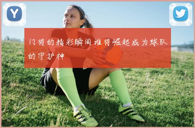门将的精彩瞬间谁将崛起成为球队的守护神