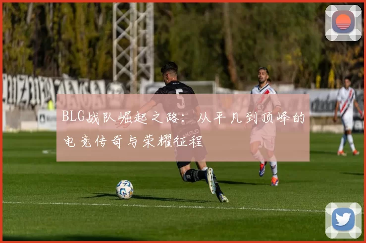 BLG战队崛起之路：从平凡到顶峰的电竞传奇与荣耀征程