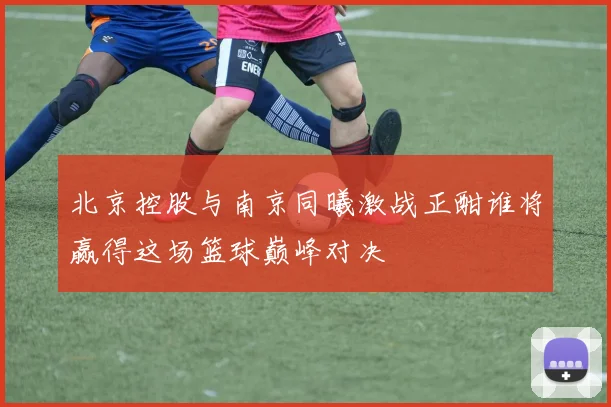 北京控股与南京同曦激战正酣谁将赢得这场篮球巅峰对决