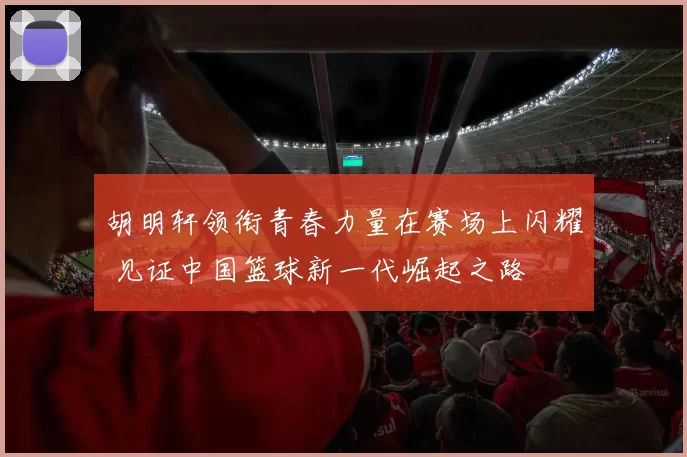 胡明轩领衔青春力量在赛场上闪耀 见证中国篮球新一代崛起之路