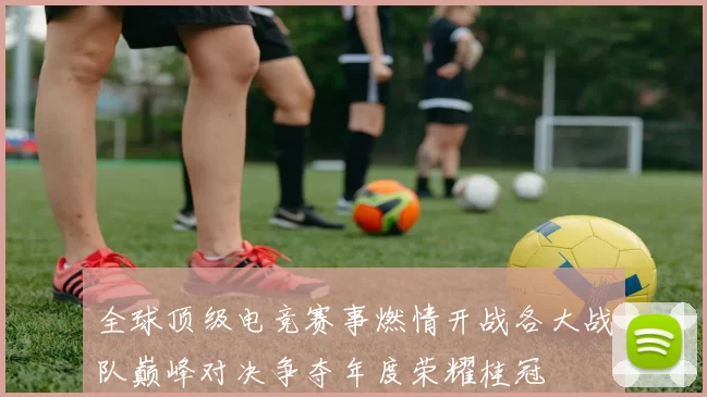 全球顶级电竞赛事燃情开战各大战队巅峰对决争夺年度荣耀桂冠