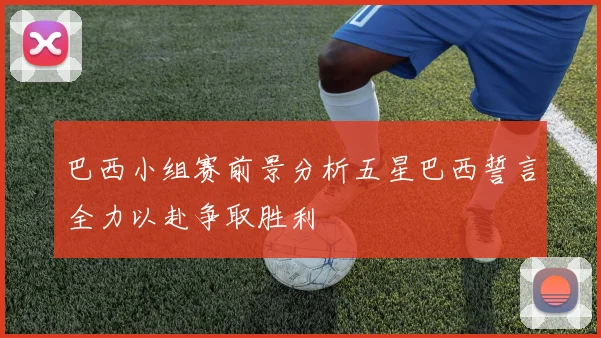 巴西小组赛前景分析五星巴西誓言全力以赴争取胜利