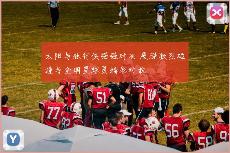 太阳与独行侠强强对决 展现激烈碰撞与全明星球员精彩对抗