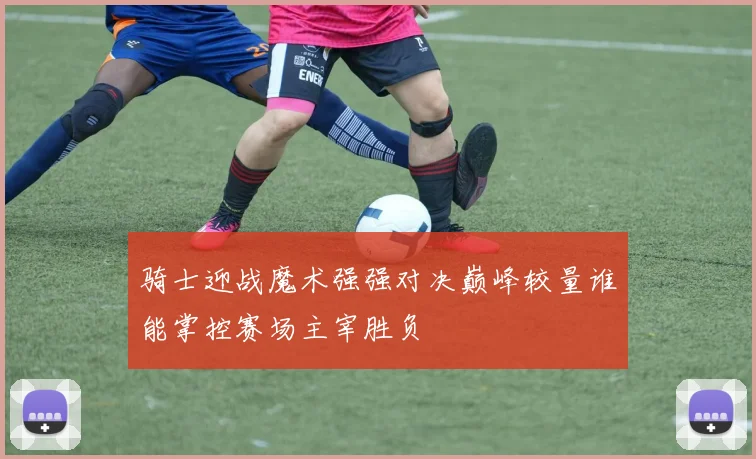 骑士迎战魔术强强对决巅峰较量谁能掌控赛场主宰胜负