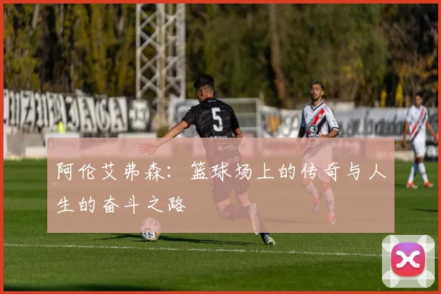 阿伦艾弗森：篮球场上的传奇与人生的奋斗之路