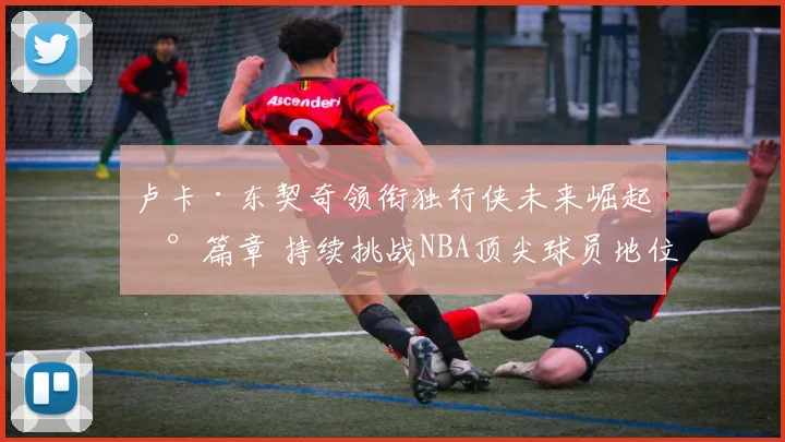 卢卡·东契奇领衔独行侠未来崛起新篇章 持续挑战NBA顶尖球员地位