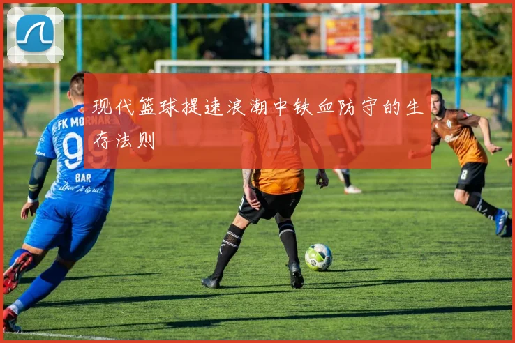 现代篮球提速浪潮中铁血防守的生存法则
