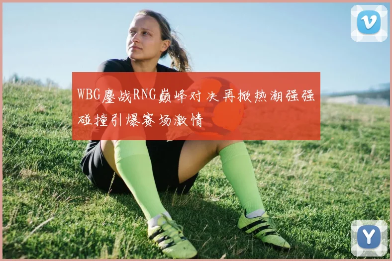 WBG鏖战RNG巅峰对决再掀热潮强强碰撞引爆赛场激情