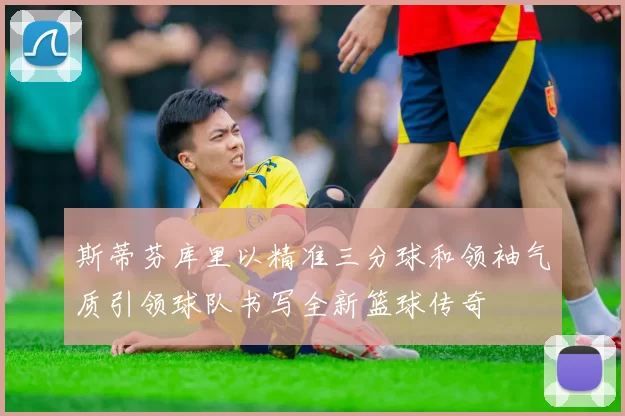 斯蒂芬库里以精准三分球和领袖气质引领球队书写全新篮球传奇