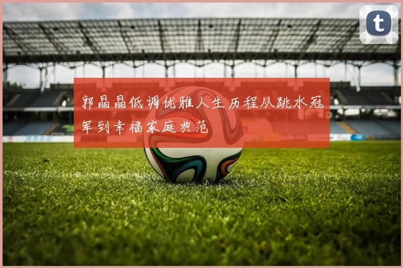 郭晶晶低调优雅人生历程从跳水冠军到幸福家庭典范