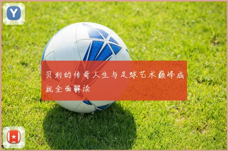 贝利的传奇人生与足球艺术巅峰成就全面解读