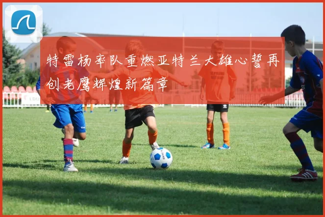 特雷杨率队重燃亚特兰大雄心誓再创老鹰辉煌新篇章