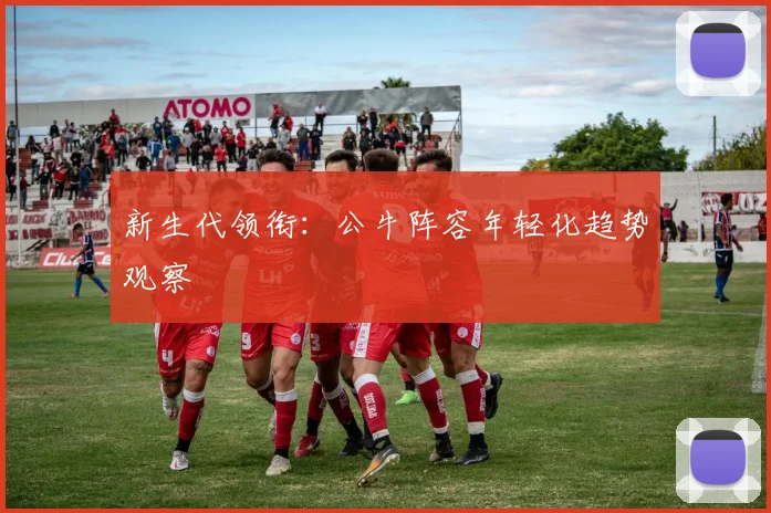 新生代领衔：公牛阵容年轻化趋势观察